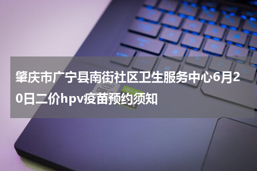 肇庆市广宁县南街社区卫生服务中心6月20日二价hpv疫苗预约须知
