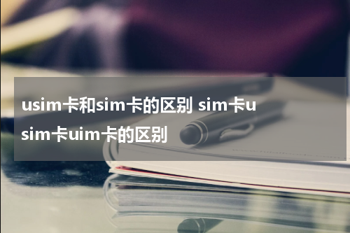 usim卡和sim卡的区别 sim卡usim卡uim卡的区别
