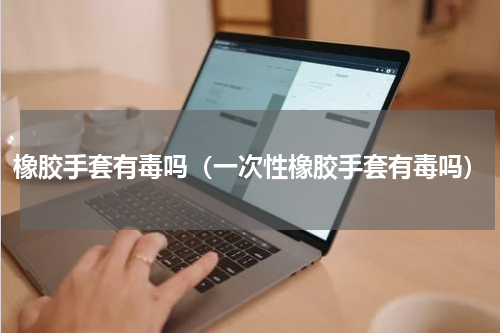 橡胶手套有毒吗（一次性橡胶手套有毒吗）