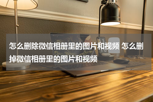 怎么删除微信相册里的图片和视频 怎么删掉微信相册里的图片和视频