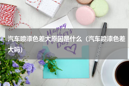 汽车喷漆色差大原因是什么（汽车喷漆色差大吗）
