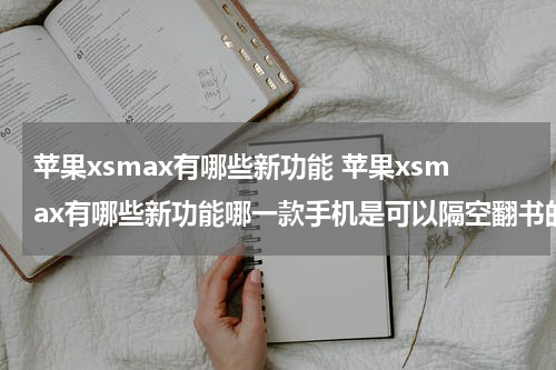 苹果xsmax有哪些新功能 苹果xsmax有哪些新功能哪一款手机是可以隔空翻书的