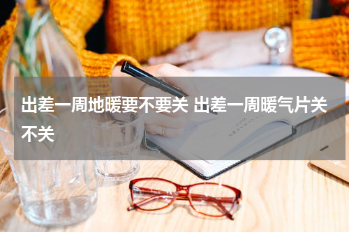 出差一周地暖要不要关 出差一周暖气片关不关