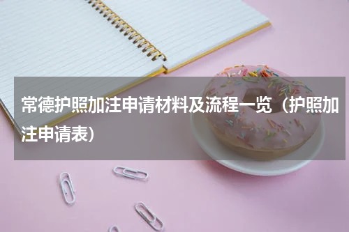 常德护照加注申请材料及流程一览（护照加注申请表）