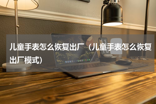 儿童手表怎么恢复出厂（儿童手表怎么恢复出厂模式）