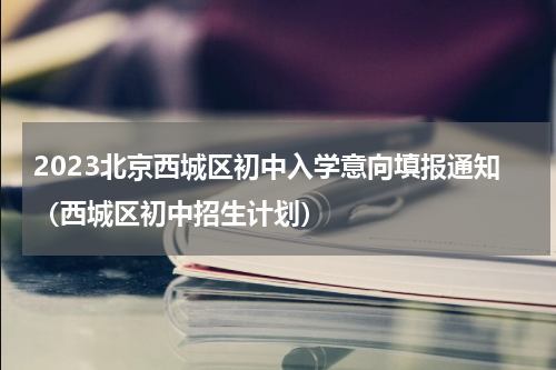 2023北京西城区初中入学意向填报通知（西城区初中招生计划）