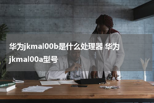 华为jkmal00b是什么处理器 华为jkmal00a型号