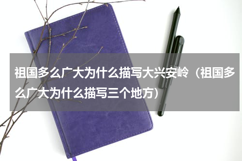 祖国多么广大为什么描写大兴安岭（祖国多么广大为什么描写三个地方）
