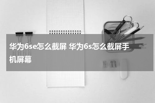 华为6se怎么截屏 华为6s怎么截屏手机屏幕