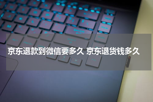 京东退款到微信要多久 京东退货钱多久