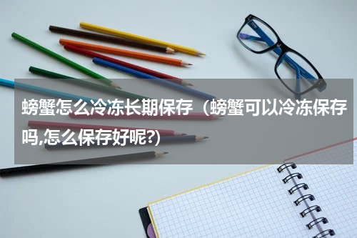 螃蟹怎么冷冻长期保存（螃蟹可以冷冻保存吗,怎么保存好呢?）
