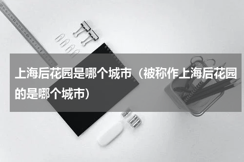 上海后花园是哪个城市（被称作上海后花园的是哪个城市）