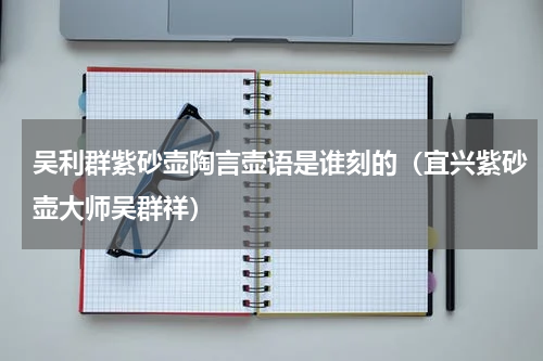 吴利群紫砂壶陶言壶语是谁刻的（宜兴紫砂壶大师吴群祥）