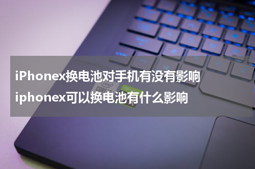 iPhonex换电池对手机有没有影响 iphonex可以换电池有什么影响