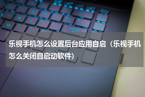乐视手机怎么设置后台应用自启（乐视手机怎么关闭自启动软件）