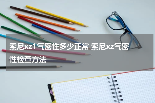 索尼xz1气密性多少正常 索尼xz气密性检查方法