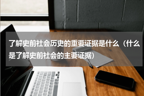 了解史前社会历史的重要证据是什么（什么是了解史前社会的主要证据）