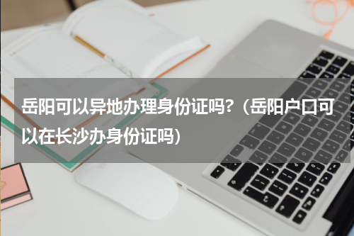 岳阳可以异地办理身份证吗?（岳阳户口可以在长沙办身份证吗）
