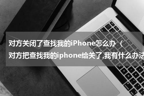对方关闭了查找我的iPhone怎么办（对方把查找我的iphone给关了,我有什么办法看）