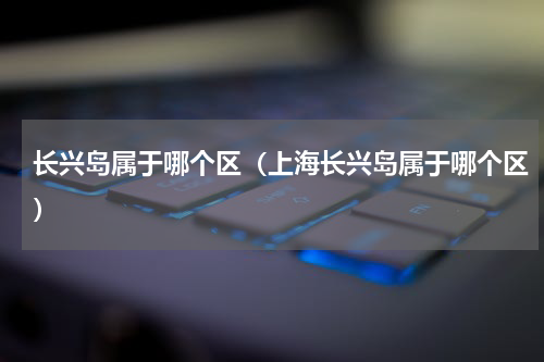 长兴岛属于哪个区（上海长兴岛属于哪个区）