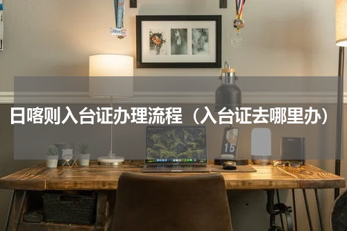 日喀则入台证办理流程（入台证去哪里办）