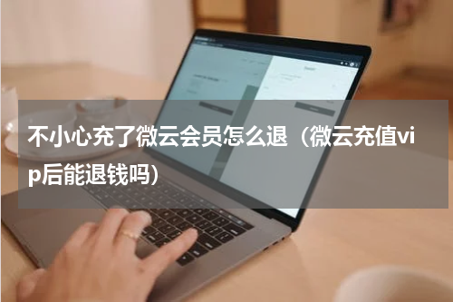 不小心充了微云会员怎么退（微云充值vip后能退钱吗）