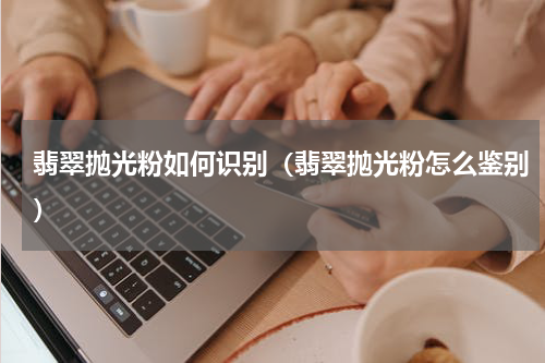 翡翠抛光粉如何识别（翡翠抛光粉怎么鉴别）