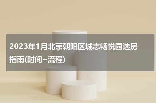 2023年1月北京朝阳区城志畅悦园选房指南(时间+流程)