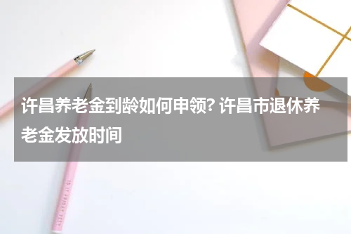 许昌养老金到龄如何申领? 许昌市退休养老金发放时间
