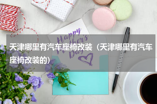 天津哪里有汽车座椅改装（天津哪里有汽车座椅改装的）