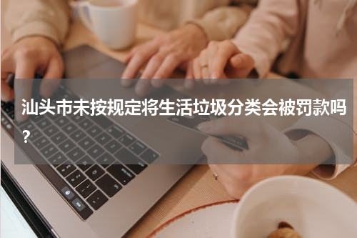 汕头市未按规定将生活垃圾分类会被罚款吗？