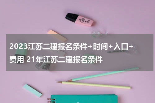 2023江苏二建报名条件+时间+入口+费用 21年江苏二建报名条件