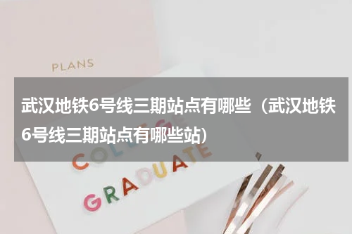 武汉地铁6号线三期站点有哪些（武汉地铁6号线三期站点有哪些站）