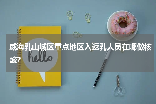 威海乳山城区重点地区入返乳人员在哪做核酸？