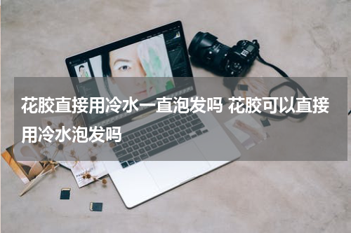 花胶直接用冷水一直泡发吗 花胶可以直接用冷水泡发吗
