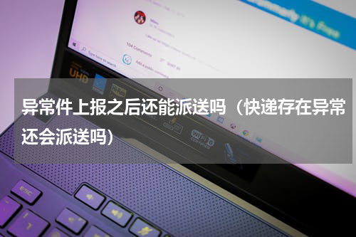 异常件上报之后还能派送吗（快递存在异常还会派送吗）