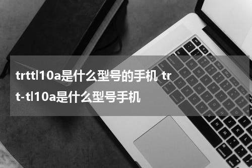 trttl10a是什么型号的手机 trt-tl10a是什么型号手机