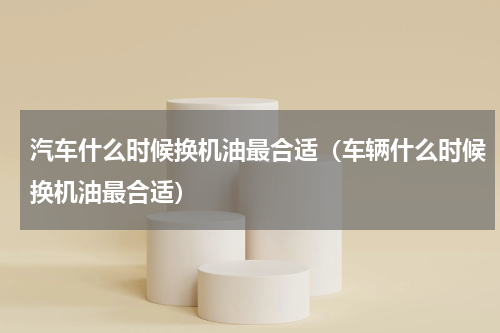 汽车什么时候换机油最合适（车辆什么时候换机油最合适）