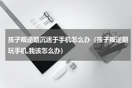 孩子叛逆期沉迷于手机怎么办（孩子叛逆期玩手机,我该怎么办）