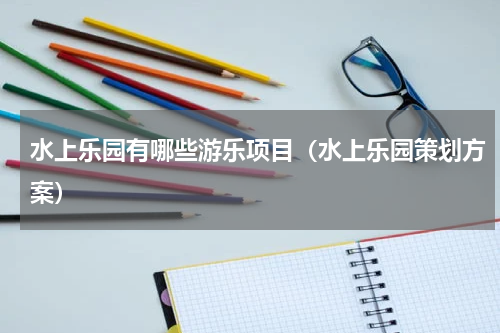 水上乐园有哪些游乐项目（水上乐园策划方案）