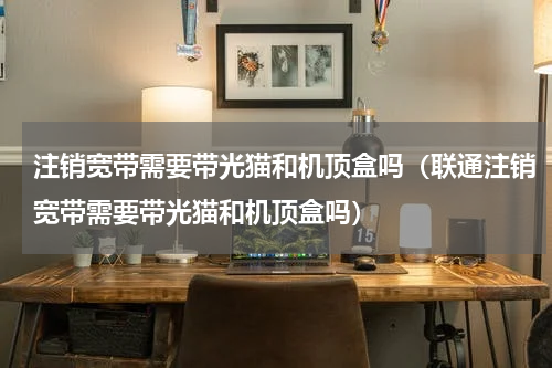 注销宽带需要带光猫和机顶盒吗（联通注销宽带需要带光猫和机顶盒吗）
