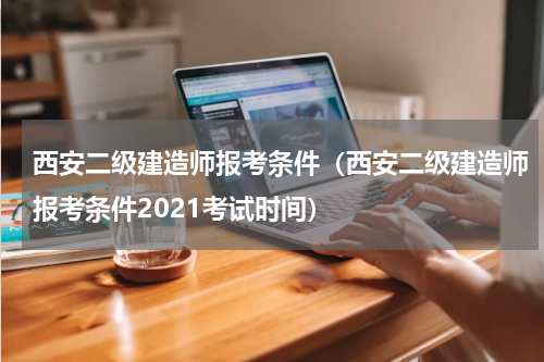 西安二级建造师报考条件（西安二级建造师报考条件2021考试时间）