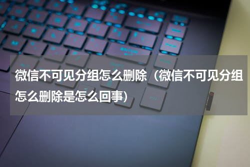 微信不可见分组怎么删除（微信不可见分组怎么删除是怎么回事）
