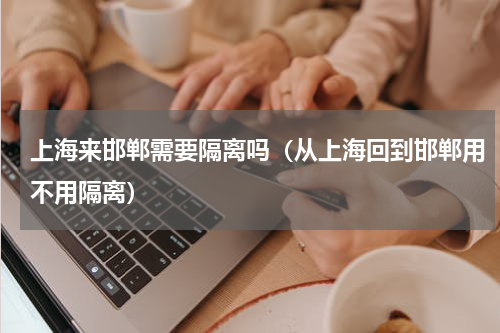 上海来邯郸需要隔离吗（从上海回到邯郸用不用隔离）