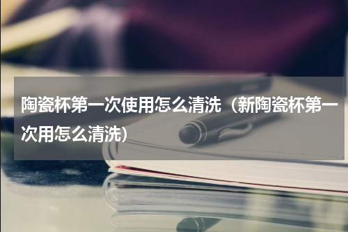 陶瓷杯第一次使用怎么清洗（新陶瓷杯第一次用怎么清洗）