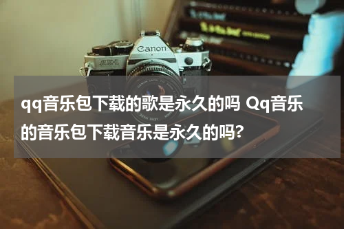 qq音乐包下载的歌是永久的吗 Qq音乐的音乐包下载音乐是永久的吗?