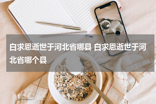 白求恩逝世于河北省哪县 白求恩逝世于河北省哪个县