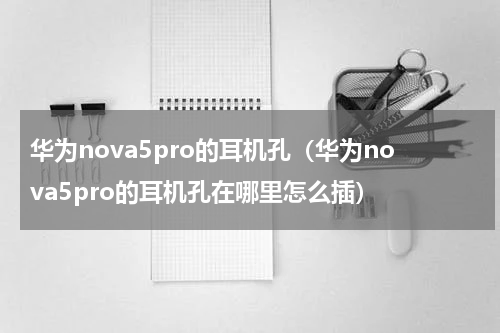 华为nova5pro的耳机孔（华为nova5pro的耳机孔在哪里怎么插）