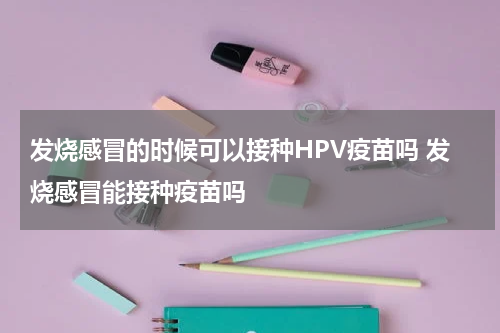 发烧感冒的时候可以接种HPV疫苗吗 发烧感冒能接种疫苗吗