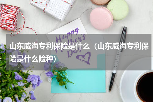 山东威海专利保险是什么（山东威海专利保险是什么险种）